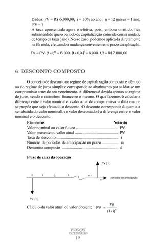 12
FINANÇAS
EMPRESARIAIS
Dados: PV = R$ 6.000,00; i = 30% ao ano; n = 12 meses = 1 ano;
FV = ?
A taxa apresentada agora é efetiva, pois, embora omitido, fica
subentendido que o período de capitalização coincide com a unidade
de tempo da taxa (ano). Nesse caso, podemos aplicá-la diretamente
na fórmula, efetuando a mudança conveniente no prazo da aplicação.
6 DESCONTO COMPOSTO
O conceito de desconto no regime de capitalização composta é idêntico
ao do regime de juros simples: corresponde ao abatimento por saldar-se um
compromisso antes do seu vencimento. A diferença é devida apenas ao regime
de juros, sendo o raciocínio financeiro o mesmo. O que fazemos é calcular a
diferença entre o valor nominal e o valor atual do compromisso na data em que
se propõe que seja efetuado o desconto. O desconto corresponde à quantia a
ser abatida do valor nominal, e o valor descontado é a diferença entre o valor
nominal e o desconto.
Elementos Notação
Valor nominal ou valor futuro ......................................... FV
Valor presente ou valor atual .......................................... PV
Taxa de desconto ............................................................ i
Número de períodos de antecipação ou prazo ................ n
Desconto composto ....................................................... d
Fluxodecaixadaoperação
Cálculo do valor atual ou valor presente:
 