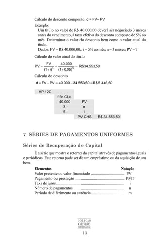 13
COLEÇÃO
GESTÃO
EMPRESARIAL
Cálculo do desconto composto: d = FV– PV
Exemplo:
Um título no valor de R$ 40.000,00 deverá ser negociado 3 meses
antes do vencimento, à taxa efetiva do desconto composto de 5% ao
mês. Determinar o valor do desconto bem como o valor atual do
título.
Dados: FV = R$ 40.000,00; i = 5% ao mês; n = 3 meses; PV = ?
Cálculo do valor atual do título
Cálculo do desconto
7 SÉRIES DE PAGAMENTOS UNIFORMES
Séries de Recuperação de Capital
É a série que mostra o retorno do capital através de pagamentos iguais
e periódicos. Este retorno pode ser de um empréstimo ou da aquisição de um
bem.
Elementos Notação
Valor presente ou valor financiado ................................. PV
Pagamento ou prestação ................................................ PMT
Taxa de juros ................................................................... i
Número de pagamentos .................................................. n
Período de diferimento ou carência................................. m
 