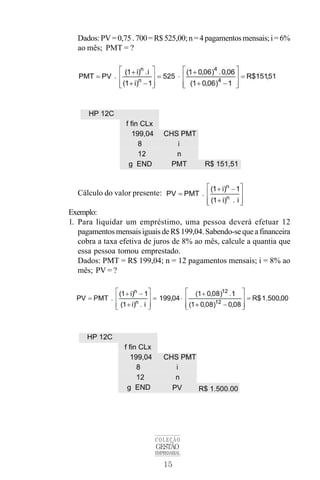 15
COLEÇÃO
GESTÃO
EMPRESARIAL
Dados:PV=0,75.700=R$525,00;n=4pagamentosmensais;i=6%
ao mês; PMT = ?
Cálculo do valor presente:
Exemplo:
1. Para liquidar um empréstimo, uma pessoa deverá efetuar 12
pagamentosmensaisiguaisdeR$199,04.Sabendo-sequeafinanceira
cobra a taxa efetiva de juros de 8% ao mês, calcule a quantia que
essa pessoa tomou emprestado.
Dados: PMT = R$ 199,04; n = 12 pagamentos mensais; i = 8% ao
mês; PV = ?
 