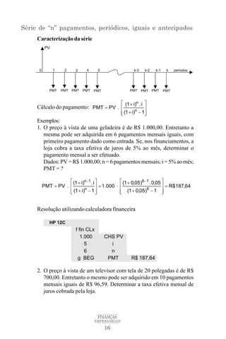 16
FINANÇAS
EMPRESARIAIS
Série de “n” pagamentos, periódicos, iguais e antecipados
Caracterização da série
Cálculo do pagamento:
Exemplos:
1. O preço à vista de uma geladeira é de R$ 1.000,00. Entretanto a
mesma pode ser adquirida em 6 pagamentos mensais iguais, com
primeiro pagamento dado como entrada. Se, nos financiamentos, a
loja cobra a taxa efetiva de juros de 5% ao mês, determinar o
pagamento mensal a ser efetuado.
Dados: PV = R$ 1.000,00; n = 6 pagamentos mensais; i = 5% ao mês;
PMT = ?
Resolução utilizando calculadora financeira
2. O preço à vista de um televisor com tela de 20 polegadas é de R$
700,00. Entretanto o mesmo pode ser adquirido em 10 pagamentos
mensais iguais de R$ 96,59. Determinar a taxa efetiva mensal de
juros cobrada pela loja.
 