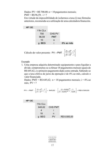 17
COLEÇÃO
GESTÃO
EMPRESARIAL
Dados: PV = R$ 700,00; n = 10 pagamentos mensais;
PMT = R$ 96,59; i = ?
Em virtude da impossibilidade de isolarmos a taxa (i) nas fórmulas
anteriores, recomenda-se a utilização de uma calculadora financeira.
Cálculo do valor presente:
Exemplo
1. Uma empresa adquiriu determinado equipamento e para liquidar a
dívida comprometeu-se a efetuar 18 pagamentos mensais iguais de
R$ 645,62, e o primeiro pagamento dado como entrada. Sabendo-se
que a taxa efetiva de juros da operação é de 4% ao mês, calcule o
valor financiado.
Dados: PMT = R$ 645,62; n = 18 pagamentos mensais; i = 4% ao
mês; PV = ?
 