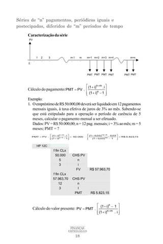 18
FINANÇAS
EMPRESARIAIS
Séries de “n” pagamentos, periódicos iguais e
postecipados, diferidos de “m” períodos de tempo
Caracterização da série
Cálculo do pagamento:
Exemplo:
1. OempréstimodeR$50.000,00deveráserliquidadoem12pagamentos
mensais iguais, à taxa efetiva de juros de 3% ao mês. Sabendo-se
que está estipulado para a operação o período de carência de 5
meses, calcular o pagamento mensal a ser efetuado.
Dados: PV = R$ 50.000,00; n = 12 pag. mensais; i = 3% ao mês; m = 5
meses; PMT = ?
Cálculo do valor presente:
 