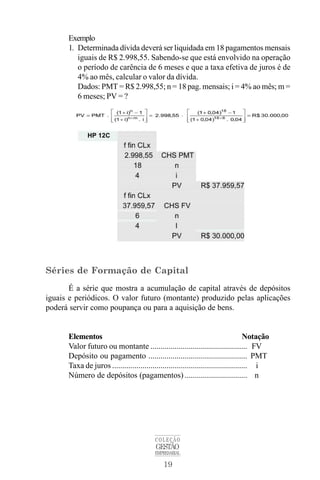 19
COLEÇÃO
GESTÃO
EMPRESARIAL
Exemplo
1. Determinada dívida deverá ser liquidada em 18 pagamentos mensais
iguais de R$ 2.998,55. Sabendo-se que está envolvido na operação
o período de carência de 6 meses e que a taxa efetiva de juros é de
4% ao mês, calcular o valor da dívida.
Dados: PMT = R$ 2.998,55; n = 18 pag. mensais; i = 4% ao mês; m =
6 meses; PV = ?
Séries de Formação de Capital
É a série que mostra a acumulação de capital através de depósitos
iguais e periódicos. O valor futuro (montante) produzido pelas aplicações
poderá servir como poupança ou para a aquisição de bens.
Elementos Notação
Valor futuro ou montante ................................................ FV
Depósito ou pagamento ................................................. PMT
Taxa de juros ................................................................... i
Número de depósitos (pagamentos) ............................... n
 