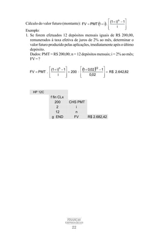 22
FINANÇAS
EMPRESARIAIS
Cálculo do valor futuro (montante):
Exemplo:
1. Se forem efetuados 12 depósitos mensais iguais de R$ 200,00,
remunerados à taxa efetiva de juros de 2% ao mês, determinar o
valor futuro produzido pelas aplicações, imediatamente após o último
depósito.
Dados: PMT = R$ 200,00; n = 12 depósitos mensais; i = 2% ao mês;
FV=?
 