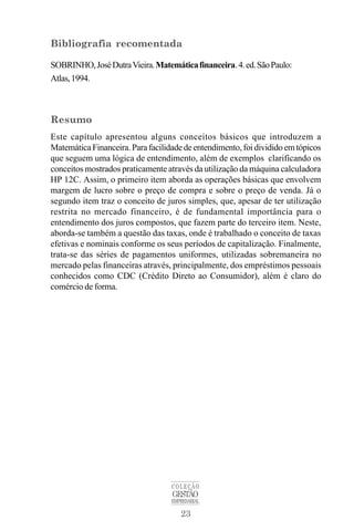 23
COLEÇÃO
GESTÃO
EMPRESARIAL
Bibliografia recomentada
SOBRINHO,JoséDutraVieira.Matemáticafinanceira.4.ed.SãoPaulo:
Atlas,1994.
Resumo
Este capítulo apresentou alguns conceitos básicos que introduzem a
MatemáticaFinanceira. Parafacilidadedeentendimento, foi dividido em tópicos
que seguem uma lógica de entendimento, além de exemplos clarificando os
conceitos mostrados praticamente através da utilização da máquina calculadora
HP 12C. Assim, o primeiro item aborda as operações básicas que envolvem
margem de lucro sobre o preço de compra e sobre o preço de venda. Já o
segundo item traz o conceito de juros simples, que, apesar de ter utilização
restrita no mercado financeiro, é de fundamental importância para o
entendimento dos juros compostos, que fazem parte do terceiro item. Neste,
aborda-se também a questão das taxas, onde é trabalhado o conceito de taxas
efetivas e nominais conforme os seus períodos de capitalização. Finalmente,
trata-se das séries de pagamentos uniformes, utilizadas sobremaneira no
mercado pelas financeiras através, principalmente, dos empréstimos pessoais
conhecidos como CDC (Crédito Direto ao Consumidor), além é claro do
comércio de forma.
 