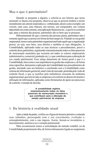 26
FINANÇAS
EMPRESARIAIS
Mas o que é patrimônio?
Quando se pergunta a alguém, e solicita-se aos leitores que nesse
momento se façam essa pergunta, observa-se que as pessoas tendem a iniciar
mentalmente um cálculo matemático e, verbalizando, dizem como exemplo: um
veículo, uma casa, uma chácara, um terreno, um computador, um volume
depositadoemcontacorrente,umaaplicaçãofinanceiraetc.,oquelevaaconcluir
que, para a maioria das pessoas, patrimônio são os bens que se possuem.
Diferentemente do que a maioria das pessoas pensa, patrimônio não é
somente aquilo que se possui em forma de bens tangíveis. Falando-se em gestão
empresarial,temoscomopatrimônioorganizacionaltudoaquiloqueaorganização
possui, ou seja, seus bens, seus direitos e também as suas obrigações. A
Contabilidade, aplicando todas as suas técnicas e procedimentos, provê o
controle desse patrimônio, registrando sistematicamente todos os fatos passíveis
de mensuração monetária que ocorrem em todos os setores empresariais
(administrativo, comercial, produção etc.), e que contribuem para a alteração de
seu estado patrimonial. Esse artigo demonstra de forma geral o que é a
Contabilidade, bem como a sua importância na gestão das empresas e, de forma
mais específica, demonstra a aplicação da Contabilidade nos procedimentos de
gestão, iniciando com um histórico e concluindo com a Contabilidade como
sistema de informação gerencial, atual visão de mercado, preterida pela visão de
controle fiscal, o que se justifica pela turbulência crescente do ambiente
organizacional, que tem levado as empresas a investirem no desenvolvimento e
utilização de informações, aplicadas como ferramentas de apoio aos processos
de controle e tomada de decisão.
1 Da história à realidade atual
Após a idade da pedra, verifica-se a figura do homem primitivo contando
seus rebanhos, preocupado com o seu crescimento, evolução e,
conseqüentemente, com a sua riqueza. Assim, faziam-se inventários e,
inocentemente, analisava-se a variação patrimonial.
Mais recentemente temos a consolidação do método contábil, ou da
Contabilidade propriamente dita, de forma intimamente ligada ao surgimento
A contabilidade registra
sistematicamente todos os fatos
passíveis de mensuração monetária e
que contribuem para a alteração do
estado patrimonial da empresa
 