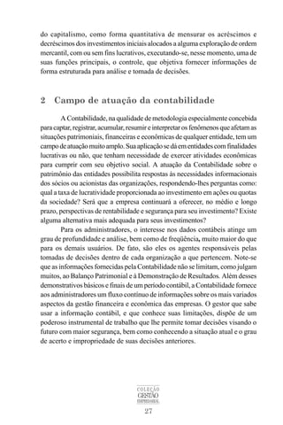 27
COLEÇÃO
GESTÃO
EMPRESARIAL
do capitalismo, como forma quantitativa de mensurar os acréscimos e
decréscimos dos investimentos iniciais alocados a alguma exploração de ordem
mercantil, com ou sem fins lucrativos, executando-se, nesse momento, uma de
suas funções principais, o controle, que objetiva fornecer informações de
forma estruturada para análise e tomada de decisões.
2 Campo de atuação da contabilidade
A Contabilidade, na qualidade de metodologia especialmente concebida
para captar, registrar,acumular,resumir einterpretarosfenômenos que afetam as
situações patrimoniais, financeiras e econômicas de qualquer entidade, tem um
campodeatuaçãomuitoamplo.Suaaplicaçãosedáementidadescomfinalidades
lucrativas ou não, que tenham necessidade de exercer atividades econômicas
para cumprir com seu objetivo social. A atuação da Contabilidade sobre o
patrimônio das entidades possibilita respostas às necessidades informacionais
dos sócios ou acionistas das organizações, respondendo-lhes perguntas como:
qual a taxa de lucratividade proporcionada ao investimento em ações ou quotas
da sociedade? Será que a empresa continuará a oferecer, no médio e longo
prazo, perspectivas de rentabilidade e segurança para seu investimento? Existe
alguma alternativa mais adequada para seus investimentos?
Para os administradores, o interesse nos dados contábeis atinge um
grau de profundidade e análise, bem como de freqüência, muito maior do que
para os demais usuários. De fato, são eles os agentes responsáveis pelas
tomadas de decisões dentro de cada organização a que pertencem. Note-se
que as informações fornecidas pela Contabilidade não se limitam, como julgam
muitos, ao Balanço Patrimonial e à Demonstração de Resultados. Além desses
demonstrativos básicos e finais de um período contábil, a Contabilidade fornece
aos administradores um fluxo contínuo de informações sobre os mais variados
aspectos da gestão financeira e econômica das empresas. O gestor que sabe
usar a informação contábil, e que conhece suas limitações, dispõe de um
poderoso instrumental de trabalho que lhe permite tomar decisões visando o
futuro com maior segurança, bem como conhecendo a situação atual e o grau
de acerto e impropriedade de suas decisões anteriores.
 