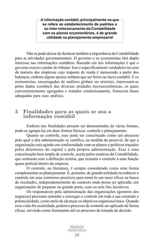 28
FINANÇAS
EMPRESARIAIS
Não se pode deixar de destacar também a importância da Contabilidade
para as atividades governamentais. O governo e os economistas têm duplo
interesse nas informações contábeis. Baseado em tais informações é que o
governo exerce o poder de tributar. Isso é especificamente verdadeiro no caso
da maioria das empresas cujo imposto de renda é mensurado a partir dos
balanços, embora alguns ajustes tenham que ser feitos ao lucro contábil. E os
economistas, encarregados de análises globais ou setoriais, interessam-se
pelos dados contábeis das diversas unidades microeconômicas, os quais
convenientemente agregados e tratados estatisticamente, fornecem bases
adequadas para suas análises.
3 Finalidades para as quais se usa a
informação contábil
Embora tais finalidades possam ser demonstradas de várias formas,
pode-se agrupá-las em duas formas básicas: controle e planejamento.
Quanto ao controle, esse pode ser conceituado como um processo
pelo qual a alta administração se certifica, na medida do possível, de que a
organização está agindo em conformidade com os planos e políticas traçados
pelos detentores do capital e pela própria administração. Essa é uma
conceituação bem ampla de controle, aceita pelos usuários da Contabilidade,
que contrasta com a definição restrita, que resumia o controle a uma função
quase policial dentro da empresa.
O controle, na literatura, é sempre considerado como uma forma
complementar ao planejamento. É, portanto, de grande utilidade reconhecer o
controle em seus contornos possíveis para torná-lo um meio eficaz na busca
de resultados, independentemente do contexto onde possa ser aplicado, em
organizações de pequeno ou grande porte, com ou sem fins lucrativos.
Os responsáveis pela administração das organizações (gestores dos
negócios) precisam entender e enxergar o controle em toda a sua extensão e
potencialidade, como meio de alcançar os objetivos organizacionais. Quando
essa visão for assimilada, poderá o processo de controle ser aplicado de forma
eficaz, servindo como ferramenta útil ao processo de tomada de decisão.
A informação contábil, principalmente no que
se refere ao estabelecimento de padrões e
ao inter-relacionamento da Contabilidade
com os planos orçamentários, é de grande
utilidade no planejamento empresarial
 