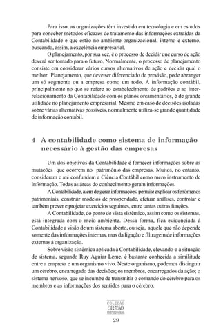 29
COLEÇÃO
GESTÃO
EMPRESARIAL
Para isso, as organizações têm investido em tecnologia e em estudos
para conceber métodos eficazes de tratamento das informações extraídas da
Contabilidade e que estão no ambiente organizacional, interno e externo,
buscando, assim, a excelência empresarial.
O planejamento, por sua vez, é o processo de decidir que curso de ação
deverá ser tomado para o futuro. Normalmente, o processo de planejamento
consiste em considerar vários cursos alternativos de ação e decidir qual o
melhor. Planejamento, que deve ser diferenciado de previsão, pode abranger
um só segmento ou a empresa como um todo. A informação contábil,
principalmente no que se refere ao estabelecimento de padrões e ao inter-
relacionamento da Contabilidade com os planos orçamentários, é de grande
utilidade no planejamento empresarial. Mesmo em caso de decisões isoladas
sobre várias alternativas possíveis, normalmente utiliza-se grande quantidade
de informação contábil.
4 A contabilidade como sistema de informação
necessário à gestão das empresas
Um dos objetivos da Contabilidade é fornecer informações sobre as
mutações que ocorrem no patrimônio das empresas. Muitos, no entanto,
consideram e até confundem a Ciência Contábil como mero instrumento de
informação. Todas as áreas do conhecimento geram informações.
AContabilidade,alémdegerarinformações,permiteexplicarosfenômenos
patrimoniais, construir modelos de prosperidade, efetuar análises, controlar e
também prever e projetar exercícios seguintes, entre tantas outras funções.
A Contabilidade, do ponto de vista sistêmico, assim como os sistemas,
está integrada com o meio ambiente. Dessa forma, fica evidenciada à
Contabilidade a visão de um sistema aberto, ou seja, aquele que não depende
somente das informações internas, mas da ligação e filtragem de informações
externas à organização.
Sobre visão sistêmica aplicada à Contabilidade, elevando-a à situação
de sistema, segundo Ruy Aguiar Leme, é bastante conhecida a similitude
entre a empresa e um organismo vivo. Neste organismo, podemos distinguir
um cérebro, encarregado das decisões; os membros, encarregados da ação; o
sistema nervoso, que se incumbe de transmitir o comando do cérebro para os
membros e as informações dos sentidos para o cérebro.
 
