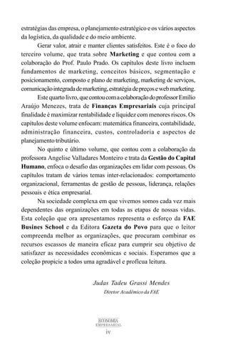 iv
ECONOMIA
EMPRESARIAL
Judas Tadeu Grassi Mendes
Diretor Acadêmico da FAE
estratégias das empresa, o planejamento estratégico e os vários aspectos
da logística, da qualidade e do meio ambiente.
Gerar valor, atrair e manter clientes satisfeitos. Este é o foco do
terceiro volume, que trata sobre Marketing e que contou com a
colaboração do Prof. Paulo Prado. Os capítulos deste livro incluem
fundamentos de marketing, conceitos básicos, segmentação e
posicionamento, composto e plano de marketing, marketing de serviços,
comunicaçãointegradademarketing,estratégiadepreçosewebmarketing.
Este quarto livro,quecontoucomacolaboraçãodoprofessorEmílio
Araújo Menezes, trata de Finanças Empresariais cuja principal
finalidade é maximizar rentabilidade e liquidez com menores riscos. Os
capítulos deste volume enfocam: matemática financeira, contabilidade,
administração financeira, custos, controladoria e aspectos de
planejamento tributário.
No quinto e último volume, que contou com a colaboração da
professora Angelise Valladares Monteiro e trata da Gestão do Capital
Humano, enfoca o desafio das organizações em lidar com pessoas. Os
capítulos tratam de vários temas inter-relacionados: comportamento
organizacional, ferramentas de gestão de pessoas, liderança, relações
pessoais e ética empresarial.
Na sociedade complexa em que vivemos somos cada vez mais
dependentes das organizações em todas as etapas de nossas vidas.
Esta coleção que ora apresentamos representa o esforço da FAE
Busines School e da Editora Gazeta do Povo para que o leitor
compreenda melhor as organizações, que procuram combinar os
recursos escassos de maneira eficaz para cumprir seu objetivo de
satisfazer as necessidades econômicas e sociais. Esperamos que a
coleção propicie a todos uma agradável e profícua leitura.
 