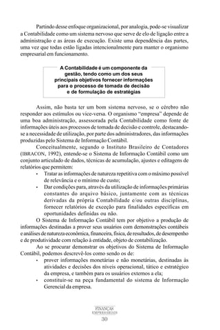 30
FINANÇAS
EMPRESARIAIS
Partindo desse enfoque organizacional, por analogia, pode-se visualizar
a Contabilidade como um sistema nervoso que serve de elo de ligação entre a
administração e as áreas de execução. Existe uma dependência das partes,
uma vez que todas estão ligadas intencionalmente para manter o organismo
empresarial em funcionamento.
Assim, não basta ter um bom sistema nervoso, se o cérebro não
responder aos estímulos ou vice-versa. O organismo “empresa” depende de
uma boa administração, assessorada pela Contabilidade como fonte de
informações úteis aos processos de tomada de decisão e controle, destacando-
se a necessidade de utilização, por parte dos administradores, das informações
produzidas pelo Sistema de Informação Contábil.
Conceitualmente, segundo o Instituto Brasileiro de Contadores
(IBRACON, 1992), entende-se o Sistema de Informação Contábil como um
conjunto articulado de dados, técnicas de acumulação, ajustes e editagens de
relatórios que permitem:
• Tratar as informações de natureza repetitiva com o máximo possível
de relevância e o mínimo de custo;
• Dar condições para, através da utilização de informações primárias
constantes do arquivo básico, juntamente com as técnicas
derivadas da própria Contabilidade e/ou outras disciplinas,
fornecer relatórios de exceção para finalidades específicas em
oportunidades definidas ou não.
O Sistema de Informação Contábil tem por objetivo a produção de
informações destinadas a prover seus usuários com demonstrações contábeis
eanálisesdenaturezaeconômica,financeira,física,deresultados,dedesempenho
e de produtividade com relação à entidade, objeto de contabilização.
Ao se procurar demonstrar os objetivos do Sistema de Informação
Contábil, podemos descrevê-los como sendo os de:
• prover informações monetárias e não monetárias, destinadas às
atividades e decisões dos níveis operacional, tático e estratégico
da empresa, e também para os usuários externos a ela;
• constituir-se na peça fundamental do sistema de Informação
Gerencial da empresa.
A Contabilidade é um componente da
gestão, tendo como um dos seus
principais objetivos fornecer informações
para o processo de tomada de decisão
e de formulação de estratégias
 