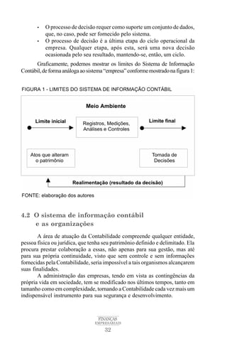 32
FINANÇAS
EMPRESARIAIS
• O processo de decisão requer como suporte um conjunto de dados,
que, no caso, pode ser fornecido pelo sistema.
• O processo de decisão é a última etapa do ciclo operacional da
empresa. Qualquer etapa, após esta, será uma nova decisão
ocasionada pelo seu resultado, mantendo-se, então, um ciclo.
Graficamente, podemos mostrar os limites do Sistema de Informação
Contábil,deformaanálogaaosistema“empresa”conformemostradonafigura1:
4.2 O sistema de informação contábil
e as organizações
A área de atuação da Contabilidade compreende qualquer entidade,
pessoa física ou jurídica, que tenha seu patrimônio definido e delimitado. Ela
procura prestar colaboração a essas, não apenas para sua gestão, mas até
para sua própria continuidade, visto que sem controle e sem informações
fornecidas pela Contabilidade, seria impossível a tais organismos alcançarem
suas finalidades.
A administração das empresas, tendo em vista as contingências da
própria vida em sociedade, tem se modificado nos últimos tempos, tanto em
tamanho como em complexidade, tornando a Contabilidade cada vez mais um
indispensável instrumento para sua segurança e desenvolvimento.
 