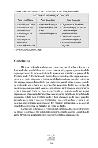 35
COLEÇÃO
GESTÃO
EMPRESARIAL
Conclusão
Há uma profunda mudança na visão empresarial sobre a forma e a
finalidade da Contabilidade em nossos dias. A antiga preocupação fiscal dá
espaço permanente para a estrutura de uma cultura societária e gerencial da
Contabilidade. A Contabilidade, dentro do processo de gestão organizacional,
passa a ser parte integrante e fundamental das tomadas de decisão. Inúmeras
são as razões apontadas no texto que traduzem a versatilidade e a necessidade
de utilização do sistema de informações contábeis dentro do escopo da
administração empresarial. Assim, cabe retornar à introdução e aos primeiros
itens e repensar como se está interpretando a Contabilidade em nossa
organização. O controle, ferramenta essencial para a garantia da dirigibilidade
sistêmica, é dado pela Contabilidade e, bem utilizado, pode trazer grandes
contribuições para o sucesso empresarial, sua continuidade e para a tão
desejada maximização da utilização dos recursos empresariais e do capital
investido, como pode-se perceber ao longo do texto.
Razões não faltam para o repensar da Contabilidade como instrumento
degestão.InformaçõesnãofaltamparagarantiraaplicabilidadedaContabilidade
como ferramenta essencial no processo decisorial nas organizações.
 