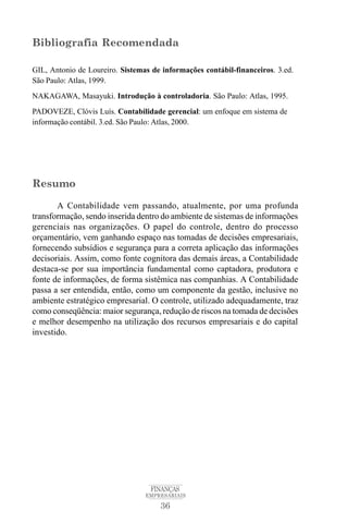 36
FINANÇAS
EMPRESARIAIS
Bibliografia Recomendada
GIL, Antonio de Loureiro. Sistemas de informações contábil-financeiros. 3.ed.
São Paulo: Atlas, 1999.
NAKAGAWA, Masayuki. Introdução à controladoria. São Paulo: Atlas, 1995.
PADOVEZE, Clóvis Luís. Contabilidade gerencial: um enfoque em sistema de
informação contábil. 3.ed. São Paulo: Atlas, 2000.
Resumo
A Contabilidade vem passando, atualmente, por uma profunda
transformação, sendo inserida dentro do ambiente de sistemas de informações
gerenciais nas organizações. O papel do controle, dentro do processo
orçamentário, vem ganhando espaço nas tomadas de decisões empresariais,
fornecendo subsídios e segurança para a correta aplicação das informações
decisoriais. Assim, como fonte cognitora das demais áreas, a Contabilidade
destaca-se por sua importância fundamental como captadora, produtora e
fonte de informações, de forma sistêmica nas companhias. A Contabilidade
passa a ser entendida, então, como um componente da gestão, inclusive no
ambiente estratégico empresarial. O controle, utilizado adequadamente, traz
como conseqüência: maior segurança, redução de riscos na tomada de decisões
e melhor desempenho na utilização dos recursos empresariais e do capital
investido.
 
