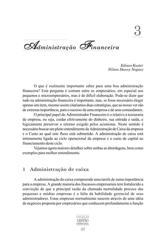 37
COLEÇÃO
GESTÃO
EMPRESARIAL
Edison Kuster
A
A
A
A
Administração F
F
F
F
Financeira
Nilson Danny Nogacz
3
O que é realmente importante saber para uma boa administração
financeira? Esta pergunta é comum entre os empresários, em especial aos
pequenos e microempresários, mas é de difícil elaboração. Pode-se dizer que
tudo na administração financeira é importante, mas, se fosse necessário eleger
apenas um item, mesmo assim citaríamos duas estratégias, que ao nosso ver são
de extrema importância, para o sucesso de uma empresa e de seus comandantes.
O principal papel do Administrador Financeiro é o relativo à tesouraria
da empresa, ou seja, cuidar efetivamente do dinheiro, sua entrada e saída, e
logicamente preservar o retorno exigido pelos acionistas. Neste sentido é
necessáriobuscarumplenoentendimentodaAdministraçãodeCaixadaempresa
e o Custo ao qual este fluxo está submetido. A administração de caixa está
intimamente ligada ao ciclo operacional da empresa e o custo de capital ao
financiamento deste ciclo.
Vejamos agora maiores detalhes sobre ambas as abordagens, bem como
exemplos para melhor entendimento.
1 Administração de caixa
A administração do caixa compreende uma tarefa de suma importância
para a empresa. A grande maioria dos fracassos empresariais tem fortalecido a
convicção de que a principal razão da chamada mortalidade precoce das
pequenas e médias empresas é a falta da habilidade gerencial de seus
administradores. Estas empresas normalmente nascem através de uma idéia
de negócios proposta por empresários que conhecem profundamente a função
 