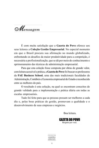 v
COLEÇÃO
GESTÃO
EMPRESARIAL
M
M
M
M
Mensagem
É com muita satisfação que a Gazeta do Povo oferece aos
seus leitores a Coleção Gestão Empresarial. No especial momento
em que o Brasil procura sua afirmação no mundo globalizado,
enfrentando os desafios da maior produtividade para a competição, é
necessária a profissionalização, que se dá por meio do conhecimento e
aprimoramento das técnicas de administração empresarial.
Para que esta coleção fosse composta por obras de grande valor,
comleituraacessíveleprática,aGazetadoPovo foibuscarosprofessores
da FAE Business School, uma das mais tradicionais faculdades de
Administração,ContábeiseEconomiaempresarialdoEstadoereconhecida
entre as melhores do país.
O resultado é esta coleção, na qual se encontram conceitos de
grande validade para a implementação e prática diária em todas as
escalas empresariais.
Tudo foi feito para que as pessoas possam ser melhores a cada
dia e, pelas boas práticas de gestão, promovam a qualidade e o
desenvolvimento de suas empresas e negócios.
Boa leitura.
 