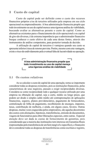 44
FINANÇAS
EMPRESARIAIS
3 Custo de capital
Custo de capital pode ser definido como o custo dos recursos
financeiros próprios e/ou de terceiros utilizados pela empresa em seu ciclo
operacional ou empreendimento. A boa administração financeira propõe que
todo investimento ou uso de capital merece uma rigorosa análise de viabilidade,
buscando avaliar as alternativas perante o custo do capital. Como as
alternativas existentes para o financiamento do ciclo operacional e ou capital
de giro são diversas, é de extrema importância que o administrador financeiro
busque conhecer o custo efetivo de cada uma destas fontes, através dos
instrumentos de análise competentes, para posterior tomada de decisão.
A utilização de capital de terceiros é vantajosa quando seu custo se
apresenta inferior à taxa de retorno prevista. Porém, mesmo com esta vantagem,
existe o risco do endividamento pela eventual falta de lucratividade na operação.
3.1 Os custos relativos
Ao se calcular o custo de capital de uma operação, torna-se importante
considerar todas as despesas existentes, pois as instituições financeiras, pelas
características de seus negócios, passam a exigir reciprocidades diversas.
Considera-se como reciprocidade todo e qualquer recurso utilizado por uma
empresa na obtenção do capital, seja a curto, médio ou longo prazo, que
podem ser desde o simples saldo médio até contraprestações de aplicações
financeiras, seguros, planos previdenciários, pagamento de fornecedores,
centralização de folha de pagamento, recolhimento de encargos, impostos,
taxas, contribuição de melhoria, e ainda, em alguns casos, favores. Outras
despesas, muitas vezes esquecidas pelos empresários, são aquelas decorrentes
dos custos com alienações, hipotecas, transferências, emissão de documentos,
viagens de funcionários para obter liberações especiais, entre outras. Especial
atenção deve ser dada às custas de fornecimento de garantias, pois
considerando que a maioria das instituições tem interesse em Garantias Reais
(representadas pela transferência de um bem tangível e específico), o financeiro
deve considerar todas as despesas de transferências como escritura e registro,
A boa administração financeira propõe que
todo investimento ou uso de capital mereça
uma rigorosa análise de viabilidade
 