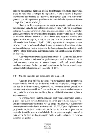 45
COLEÇÃO
GESTÃO
EMPRESARIAL
tanto na passagem do bem para a posse da instituição como para o retorno da
posse do bem, após a quitação do empréstimo. Neste momento é de grande
importância a habilidade do financeiro em negociar com a instituição uma
garantia que não represente grande ônus de transferência, apesar de oferecer
tranqüilidade para a instituição.
Dentre os diversos aspectos do custo de capital, podemos citar o
custo relativo à dívida, que nada mais é do que o custo relativo à taxa aplicada
sobre um financiamento/empréstimo qualquer, ou ainda o custo marginal de
capital, que projeta na estrutura ótima de capital uma nova realidade, oriunda
de uma nova fonte de recurso, ou ainda, de um novo aporte de recursos. Para
apurar o custo de capital, a maioria das empresas se utiliza do método de
cálculo do Valor Presente Líquido (VPL), que consiste em apurar o valor
presente de um fluxo de resultado projetado, utilizando-se de uma taxa mínima
de atratividade para realizar o desconto do fluxo. A taxa mínima de atratividade
(TMA) é a taxa mínima que a empresa deseja obter na aplicação de um projeto
ou negócio.
Outro método também largamente utilizado é a Taxa Interna de Retorno
(TIR), que consiste em determinar qual a taxa pela qual um investimento se
equipara ao seu retorno num período de tempo, considerando as entradas de
um fluxo projetado. Ambos os modelos podem ser facilmente apurados com
uma calculadora financeira, em especial a HP 12 C.
3.2 Custo médio ponderado de capital
Quando uma empresa necessita buscar recursos para atender suas
necessidades de capital, seja ele de curto, médio ou longo prazo, estes poderão
não ser de uma única fonte, e portanto não necessariamente possuírem o
mesmo custo. Neste sentido se faz necessário apurar o custo médio ponderado
que possibilite realizar uma análise sobre a viabilidade ou não de se buscar
estes recursos.
O primeiro passo é determinar quais os ativos que comporão a análise
e qual é seu custo efetivo. Importante salientar que todas as taxas deverão
obrigatoriamente estar na mesma base de tempo (dia, mês etc.). Supondo que
uma empresa necessite de um montante de R$ 50.000,00 para implementar um
projeto de expansão e verificando as fontes de recursos disponíveis no
mercado, identificou-se a possibilidade de compor este capital necessário
para servir de base ao financiamento deste projeto, as fontes de recursos
descritas no quadro 6.
 