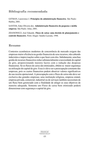 48
FINANÇAS
EMPRESARIAIS
Bibliografia recomendada
GITMAN, Lauwrence J. Princípios da administração financeira. São Paulo:
Harbra, 2001.
SANTOS, Edno Oliveira dos. Administração financeira da pequena e média
empresa. São Paulo: Atlas, 2001.
ZDANOWICZ, José Eduardo. Fluxo de caixa: uma decisão de planejamento e
controle financeiro. Porto Alegre: Sandra Luzzata, 1998.
Resumo
Contextos econômicos modernos de concorrência de mercado exigem das
empresas maior eficiência na gestão financeira de seus recursos, não cabendo
indecisões e improvisações sobre o que fazer com eles. Sabidamente, uma boa
gestão de recursos financeiros reduz substancialmente a necessidade de capital
de giro, proporcionando maiores lucros com a redução das despesas
financeiras. Se os fluxos de caixa são otimizados, obtém-se maior segurança
na utilização do capital de giro. Essa é e deve ser a preocupação constante das
empresas, pois os custos financeiros podem absorver valores significativos
da sua receita operacional. A preocupação com o fluxo de caixa não deve ser
exclusiva das grandes empresas; uma instituição religiosa, empresa estatal,
empresa privada, comercial, industrial ou de serviços também necessitam de
um fluxo bem gerenciado com a finalidade de atingir os seus objetivos de
maneira adequada. Somente um Fluxo de caixa bem otimizado poderá
dimensionar com segurança o capital de giro.
 