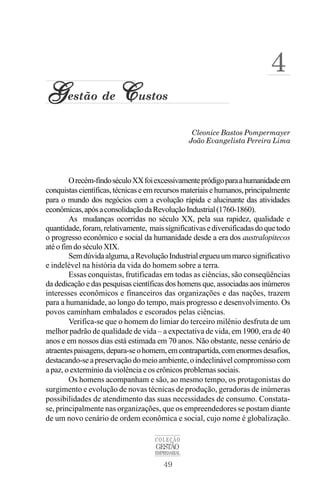 49
COLEÇÃO
GESTÃO
EMPRESARIAL
Cleonice Bastos Pompermayer
G
G
G
G
Gestão de C
C
C
C
Custos
João Evangelista Pereira Lima
4
Orecém-findoséculoXXfoiexcessivamentepródigoparaahumanidadeem
conquistas científicas, técnicas e em recursos materiais e humanos, principalmente
para o mundo dos negócios com a evolução rápida e alucinante das atividades
econômicas,apósaconsolidaçãodaRevoluçãoIndustrial(1760-1860).
As mudanças ocorridas no século XX, pela sua rapidez, qualidade e
quantidade,foram,relativamente, maissignificativasediversificadasdoquetodo
o progresso econômico e social da humanidade desde a era dos australopitecos
até o fim do século XIX.
Semdúvidaalguma,aRevoluçãoIndustrialergueuummarcosignificativo
e indelével na história da vida do homem sobre a terra.
Essas conquistas, frutificadas em todas as ciências, são conseqüências
da dedicação e das pesquisas científicas dos homens que, associadas aos inúmeros
interesses econômicos e financeiros das organizações e das nações, trazem
para a humanidade, ao longo do tempo, mais progresso e desenvolvimento. Os
povos caminham embalados e escorados pelas ciências.
Verifica-se que o homem do limiar do terceiro milênio desfruta de um
melhor padrão de qualidade de vida – a expectativa de vida, em 1900, era de 40
anos e em nossos dias está estimada em 70 anos. Não obstante, nesse cenário de
atraentespaisagens,depara-seohomem,emcontrapartida,comenormesdesafios,
destacando-seapreservaçãodomeioambiente,oindeclinávelcompromissocom
a paz, o extermínio da violência e os crônicos problemas sociais.
Os homens acompanham e são, ao mesmo tempo, os protagonistas do
surgimento e evolução de novas técnicas de produção, geradoras de inúmeras
possibilidades de atendimento das suas necessidades de consumo. Constata-
se, principalmente nas organizações, que os empreendedores se postam diante
de um novo cenário de ordem econômica e social, cujo nome é globalização.
 