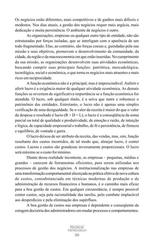 50
FINANÇAS
EMPRESARIAIS
Os negócios estão diferentes, mais competitivos e de ganhos mais difíceis e
modestos. Nos dias atuais, a gestão dos negócios requer mais argúcia, mais
dedicação e muita persistência. O ambiente de negócios é outro.
As organizações, empresas ou qualquer outro tipo de entidade, não são
estruturadas por forças isoladas, que se interligam com a aparência de um
todo fragmentado. Elas, ao contrário, são forças coesas e, guindadas pela sua
missão e seus objetivos, promovem o desenvolvimento da comunidade, da
cidade, da região e da macroeconomia em que estão inseridas. No cumprimento
da sua missão, as organizações desenvolvem suas atividades econômicas,
buscando cumprir suas principais funções: patriótica, mercadológica,
tecnológica, social e econômica, o que torna os negócios mais atraentes e mais
ricos em reciprocidade.
A função econômica não é a principal, mas é imprescindível. Auferir e
aferir lucro é a exigência maior de qualquer atividade econômica. As demais
funções se revestem de significativa importância se a função econômica for
atendida. O lucro, sob qualquer título, é a seiva que nutre e robustece o
patrimônio das entidades. Entretanto, o lucro não é apenas uma simples
verificação de uma desigualdade. Se o valor da receita é maior do que o valor
da despesa o resultado é lucro (R > D = L); o lucro é a conseqüência da soma
parcial ou total de qualidade e produtividade, de emoção e razão, de intuição
e lógica, de capacidade empresarial e trabalho, de fé e persistência, de firmeza
e equilíbrio, de vontade e garra.
O lucro deixou de ser atributo da receita, das vendas, mas, sim, função
resultante dos custos incorridos, de tal modo que, almejar lucro, é conter
custos. Lucros e custos são grandezas inversamente proporcionais. O lucro
será máximo se o custo for mínimo.
Diante dessa realidade inconteste, as empresas – pequenas, médias e
grandes – carecem de ferramentas eficientes, para serem utilizadas nos
processos de gestão dos negócios. A institucionalização nas empresas de
uma transformação comportamental alicerçada na prática efetiva de nova cultura
de custos, consubstanciada em técnicas modernas de produção e de
administração de recursos financeiros e humanos, é o caminho mais eficaz
para a boa gestão de custos. Em qualquer circunstância, é sempre possível
conter custos, seja pela racionalidade das tarefas, pelo combate implacável
aos desperdícios e pela eliminação dos supérfluos.
A boa gestão de custos nas empresas é dependente e conseqüente da
coragem decisória dos administradores em mudar processos e comportamentos.
 