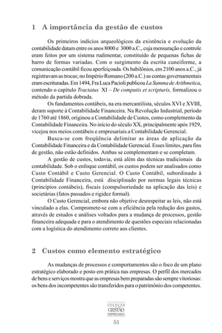 51
COLEÇÃO
GESTÃO
EMPRESARIAL
1 A importância da gestão de custos
Os primeiros indícios arqueológicos da existência e evolução da
contabilidade datam entre os anos 8000 e 3000 a.C., cuja mensuração e controle
eram feitos por um sistema rudimentar, constituído de pequenas fichas de
barro de formas variadas. Com o surgimento da escrita cuneiforme, a
comunicação contábil ficou aperfeiçoada. Os babilônios, em 2100 anos a.C., já
registravam as trocas; no Império Romano (200 a.C.) as contas governamentais
eramescrituradas.Em1494,FraLucaPaciolipublicouLaSummadeArithmetica,
contendo o capítulo Tractatus XI – De computis et scripturis, formalizou o
método da partida dobrada.
Os fundamentos contábeis, na era mercantilista, séculos XVI e XVIII,
deram suporte à Contabilidade Financeira. Na Revolução Industrial, período
de 1760 até 1860, originou a Contabilidade de Custos, como complemento da
Contabilidade Financeira. No início do século XX, principalmente após 1929,
vicejou nos meios contábeis e empresariais a Contabilidade Gerencial.
Busca-se com freqüência delimitar as áreas de aplicação da
Contabilidade Financeira e da Contabilidade Gerencial. Esses limites, para fins
de gestão, não estão definidos. Ambas se complementam e se completam.
A gestão de custos, todavia, está além das técnicas tradicionais da
contabilidade. Sob o enfoque contábil, os custos podem ser analisados como
Custo Contábil e Custo Gerencial. O Custo Contábil, subordinado à
Contabilidade Financeira, está disciplinado por normas legais técnicas
(princípios contábeis), fiscais (compulsoriedade na aplicação das leis) e
societárias (fatos passados e rigidez formal).
O Custo Gerencial, embora não objetive desrespeitar as leis, não está
vinculado a elas. Compromete-se com a eficiência pela redução dos gastos,
através de estudos e análises voltados para a mudança de processos, gestão
financeira adequada e para o atendimento de questões especiais relacionadas
com a logística do atendimento correto aos clientes.
2 Custos como elemento estratégico
As mudanças de processos e comportamentos são o foco de um plano
estratégico elaborado e posto em prática nas empresas. O perfil dos mercados
debenseserviçosmostraqueasempresasbempreparadassãosemprevitoriosas:
os bens dos incompetentes são transferidos para o patrimônio dos competentes.
 