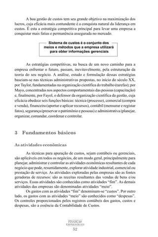 52
FINANÇAS
EMPRESARIAIS
A boa gestão de custos tem seu grande objetivo na maximização dos
lucros, cuja eficácia mais contundente é a conquista natural da liderança em
custos. É esta a estratégia competitiva principal para levar uma empresa a
conquistar mais fatias e permanência assegurada no mercado.
As estratégias competitivas, na busca de um novo caminho para a
empresa enfrentar o futuro, passam, inevitavelmente, pela estruturação da
teoria do seu negócio. A análise, estudo e formulação dessas estratégias
baseiam-se nas técnicas administrativas propostas, no início do século XX,
por Taylor, fundamentadas na organização científica do trabalho (tarefas); por
Mayo, concentradas nos aspectos comportamentais das pessoas (capacitação)
e, finalmente, por Fayol, o defensor da organização científica da gestão, cuja
eficácia obedece seis funções básicas: técnica (processo), comercial (compra
e venda), financeira (aportar e aplicar recursos), contábil (mensurar e registar
fatos), segurança (preservar o patrimônio e pessoas) e administrativa (planejar,
organizar, comandar, coordenar e controlar.
3 Fundamentos básicos
As atividades econômicas
As técnicas para apuração de custos, sejam contábeis ou gerenciais,
são aplicáveis em todos os negócios, de um modo geral, principalmente para
planejar, administrar e controlar as atividades econômicas resultantes de cada
negócio que pode, resumidamente, explorar atividade industrial, comercial ou
prestação de serviço. As atividades exploradas pelas empresas são as fontes
geradoras de recursos: são as receitas resultantes das vendas de bens e/ou
serviços. Essas atividades são conhecidas como atividades “fim”. As demais
atividades das empresas são denominadas atividades “meio”.
Os gastos com as atividades “fim” denominam-se “custos”. Por outro
lado, os gastos com as atividades “meio” são conhecidos como “despesas”.
Os controles proporcionados pelos registros contábeis dos gastos, custos e
despesas, são a essência da Contabilidade de Custos.
Sistema de custos é o conjunto dos
meios e métodos que a empresa utilizará
para obter informações gerenciais
 