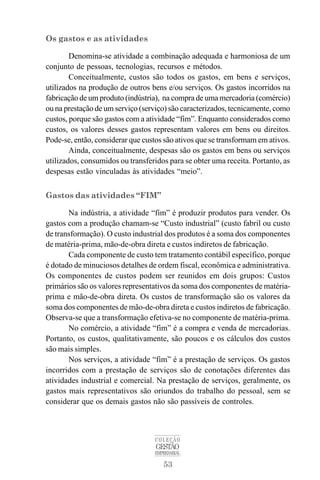 53
COLEÇÃO
GESTÃO
EMPRESARIAL
Os gastos e as atividades
Denomina-se atividade a combinação adequada e harmoniosa de um
conjunto de pessoas, tecnologias, recursos e métodos.
Conceitualmente, custos são todos os gastos, em bens e serviços,
utilizados na produção de outros bens e/ou serviços. Os gastos incorridos na
fabricação de um produto (indústria), na compra de uma mercadoria (comércio)
ou na prestação de um serviço (serviço) são caracterizados, tecnicamente, como
custos, porque são gastos com a atividade “fim”. Enquanto considerados como
custos, os valores desses gastos representam valores em bens ou direitos.
Pode-se, então, considerar que custos são ativos que se transformam em ativos.
Ainda, conceitualmente, despesas são os gastos em bens ou serviços
utilizados, consumidos ou transferidos para se obter uma receita. Portanto, as
despesas estão vinculadas às atividades “meio”.
Gastos das atividades “FIM”
Na indústria, a atividade “fim” é produzir produtos para vender. Os
gastos com a produção chamam-se “Custo industrial” (custo fabril ou custo
de transformação). O custo industrial dos produtos é a soma dos componentes
de matéria-prima, mão-de-obra direta e custos indiretos de fabricação.
Cada componente de custo tem tratamento contábil específico, porque
é dotado de minuciosos detalhes de ordem fiscal, econômica e administrativa.
Os componentes de custos podem ser reunidos em dois grupos: Custos
primários são os valores representativos da soma dos componentes de matéria-
prima e mão-de-obra direta. Os custos de transformação são os valores da
soma dos componentes de mão-de-obra direta e custos indiretos de fabricação.
Observa-se que a transformação efetiva-se no componente de matéria-prima.
No comércio, a atividade “fim” é a compra e venda de mercadorias.
Portanto, os custos, qualitativamente, são poucos e os cálculos dos custos
são mais simples.
Nos serviços, a atividade “fim” é a prestação de serviços. Os gastos
incorridos com a prestação de serviços são de conotações diferentes das
atividades industrial e comercial. Na prestação de serviços, geralmente, os
gastos mais representativos são oriundos do trabalho do pessoal, sem se
considerar que os demais gastos não são passíveis de controles.
 