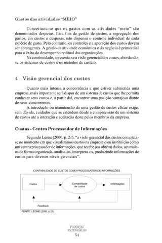 54
FINANÇAS
EMPRESARIAIS
Gastos das atividades “MEIO”
Conceituou-se que os gastos com as atividades “meio” são
denominados despesas. Para fins de gestão de custos, a segregação dos
gastos, em custos e despesas, não dispensa o controle individual de cada
espécie de gasto. Pelo contrário, os controles e a apuração dos custos devem
ser abrangentes. A gestão da atividade econômica e do negócio é primordial
para o êxito do desempenho reditual das organizações.
Na continuidade, apresenta-se a visão gerencial dos custos, abordando-
se os sistemas de custos e os métodos de custeio.
4 Visão gerencial dos custos
Quanto mais intensa a concorrência a que estiver submetida uma
empresa, mais importante será dispor de um sistema de custos que lhe permita
conhecer seus custos e, a partir daí, encontrar uma posição vantajosa diante
de seus concorrentes.
A introdução ou manutenção de uma gestão de custos eficaz exige,
sem dúvida, cuidados que se estendem desde a compreensão de um sistema
de custos até a interação e aceitação deste pelos membros da empresa.
Custos - Centro Processador de Informações
Segundo Leone (2000, p. 21), “a visão gerencial dos custos completa-
se no momento em que visualizamos custos na empresa e/ou instituição como
um centro processador de informações, que recebe (ou obtém) dados, acumula-
os de forma organizada, analisa-os, interpreta-os, produzindo informações de
custos para diversos níveis gerenciais”.
 