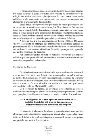 55
COLEÇÃO
GESTÃO
EMPRESARIAL
O processamento dos dados e obtenção das informações compreende
três fases distintas: a coleta de dados, que consiste no levantamento e na
seleção dos dados relevantes, planejamento de como esses dados serão
colhidos, sendo necessário um treinamento das pessoas da empresa que
elaborarão o levantamento desses dados.
Esses dados serão processados por meio do centro processador que
os receberá e os transformará em informações. Nesta fase é de fundamental
importância uma definição das reais necessidades gerenciais da empresa de
modo a tornar possível uma combinação de métodos (existente na teoria de
custos),afimdeproduzir-seumsistemadecustoscapazdeproduzirinformações
que atendam àquelas necessidades gerenciais previamente definidas.
A terceira fase é a fase considerada, por Leone (2000, p. 25), como
“nobre” e consiste na obtenção das informações e resultados gerados no
processamento. Essas informações e resultados deverão ser encaminhados
aos usuários do sistema com a finalidade de apoiar o planejamento, apuração
dos custos e tomadas de decisões.
Por sistema de custos entende-se, portanto, o conjunto dos meios e
métodos que a empresa utilizará para coletar e sistematizar os dados de que
necessita para produzir informações.
Métodos de Custeio
Os métodos de custeio atualmente são apresentados e discutidos sob
a luz de duas correntes. Uma delas é representada pelos chamados métodos
de custeio tradicionais, que tiveram sua origem na necessidade de se avaliar
os estoques na indústria nascente, após a Revolução Industrial (século XVIII),
que era uma tarefa mais simples, até então, na empresa tipicamente
mercantilista, conforme Martins (2001, p.20).
Com o passar do tempo, os objetivos dos sistemas de custeio
tradicionais evoluíram para a busca de informações que apoiassem o controle
das operações, a análise de resultados e o custeio e análise dos produtos.
Os sistemas tradicionais focalizam a apuração dos custos em três
elementos: materiais utilizados na produção, mão-de-obra empregada e custos
indiretos de fabricação, tendo os dois primeiros como elementos principais na
composição dos custos dos produtos.
A atual gestão de custos apóia-se em métodos de
custeios discutidos sob a luz de duas correntes:
métodos tradicionais e métodos estratégicos
 