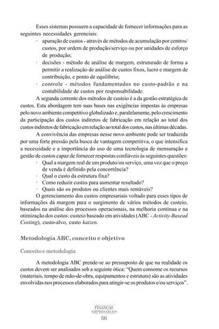 56
FINANÇAS
EMPRESARIAIS
Esses sistemas possuem a capacidade de fornecer informações para as
seguintes necessidades gerenciais:
· apuração de custos - através de métodos de acumulação por centros/
custos, por ordem de produção/serviço ou por unidades de esforço
de produção;
· decisões - método de análise de margem, estruturado de forma a
permitir a realização de análise de custos fixos, lucro e margem de
contribuição, e ponto de equilíbrio;
· controle - métodos fundamentados no custo-padrão e na
contabilidade de custos por responsabilidade.
A segunda corrente dos métodos de custeio é a da gestão estratégica de
custos. Esta abordagem tem suas bases nas exigências impostas às empresas
pelo novo ambiente competitivo globalizado e, paralelamente, pelo crescimento
da participação dos custos indiretos de fabricação em relação ao total dos
custosindiretosdefabricaçãoemrelaçãoaototaldoscustos,nasúltimasdécadas.
A convivência das empresas nesse novo ambiente pode ser traduzida
por uma forte pressão pela busca de vantagem competitiva, o que intensifica
a necessidade e a importância do uso de uma tecnologia de mensuração e
gestão de custos capaz de fornecer respostas confiáveis às seguintes questões:
· Qual a margem real de um produto/ou serviço, uma vez que o preço
de venda é definido pela concorrência?
· Qual o custo da estrutura fixa?
· Como reduzir custos para aumentar resultado?
· Quais são os produtos ou clientes mais rentáveis?
O gerenciamento dos custos empresariais voltado para esses tipos de
informações dá margem para o surgimento de vários métodos de custeio,
baseados na análise dos processos operacionais, na melhoria contínua e na
otimização dos custos: custeio baseado em atividades (ABC - Activity-Basead
Costing), custo-alvo, custo kaizen.
Metodologia ABC, conceito e objetivo
Conceito e metodologia
A metodologia ABC prende-se ao pressuposto de que na realidade os
custos devem ser analisados sob a seguinte ótica: “Quem consome os recursos
(materiais, tempo de mão-de-obra, equipamentos e estrutura) são as atividades
envolvidas nos processos elaborados para atingir-se os produtos e/ou serviços”.
 