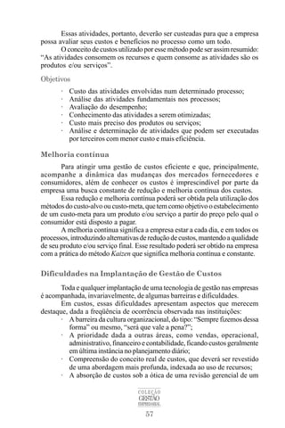 57
COLEÇÃO
GESTÃO
EMPRESARIAL
Essas atividades, portanto, deverão ser custeadas para que a empresa
possa avaliar seus custos e benefícios no processo como um todo.
O conceito de custos utilizado por esse método pode ser assim resumido:
“As atividades consomem os recursos e quem consome as atividades são os
produtos e/ou serviços”.
Objetivos
· Custo das atividades envolvidas num determinado processo;
· Análise das atividades fundamentais nos processos;
· Avaliação do desempenho;
· Conhecimento das atividades a serem otimizadas;
· Custo mais preciso dos produtos ou serviços;
· Análise e determinação de atividades que podem ser executadas
por terceiros com menor custo e mais eficiência.
Melhoria contínua
Para atingir uma gestão de custos eficiente e que, principalmente,
acompanhe a dinâmica das mudanças dos mercados fornecedores e
consumidores, além de conhecer os custos é imprescindível por parte da
empresa uma busca constante de redução e melhoria contínua dos custos.
Essa redução e melhoria contínua poderá ser obtida pela utilização dos
métodos do custo-alvo ou custo-meta, que tem como objetivo o estabelecimento
de um custo-meta para um produto e/ou serviço a partir do preço pelo qual o
consumidor está disposto a pagar.
A melhoria contínua significa a empresa estar a cada dia, e em todos os
processos, introduzindo alternativas de redução de custos, mantendo a qualidade
de seu produto e/ou serviço final. Esse resultado poderá ser obtido na empresa
com a prática do método Kaizen que significa melhoria contínua e constante.
Dificuldades na Implantação de Gestão de Custos
Toda e qualquer implantação de uma tecnologia de gestão nas empresas
é acompanhada, invariavelmente, de algumas barreiras e dificuldades.
Em custos, essas dificuldades apresentam aspectos que merecem
destaque, dada a freqüência de ocorrência observada nas instituições:
· A barreira da cultura organizacional, do tipo: “Sempre fizemos dessa
forma” ou mesmo, “será que vale a pena?”;
· A prioridade dada a outras áreas, como vendas, operacional,
administrativo, financeiro e contabilidade, ficando custos geralmente
em última instância no planejamento diário;
· Compreensão do conceito real de custos, que deverá ser revestido
de uma abordagem mais profunda, indexada ao uso de recursos;
· A absorção de custos sob a ótica de uma revisão gerencial de um
 