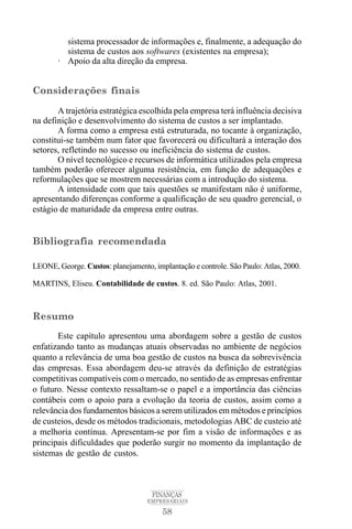 58
FINANÇAS
EMPRESARIAIS
sistema processador de informações e, finalmente, a adequação do
sistema de custos aos softwares (existentes na empresa);
· Apoio da alta direção da empresa.
Considerações finais
A trajetória estratégica escolhida pela empresa terá influência decisiva
na definição e desenvolvimento do sistema de custos a ser implantado.
A forma como a empresa está estruturada, no tocante à organização,
constitui-se também num fator que favorecerá ou dificultará a interação dos
setores, refletindo no sucesso ou ineficiência do sistema de custos.
O nível tecnológico e recursos de informática utilizados pela empresa
também poderão oferecer alguma resistência, em função de adequações e
reformulações que se mostrem necessárias com a introdução do sistema.
A intensidade com que tais questões se manifestam não é uniforme,
apresentando diferenças conforme a qualificação de seu quadro gerencial, o
estágio de maturidade da empresa entre outras.
Bibliografia recomendada
LEONE, George. Custos: planejamento, implantação e controle. São Paulo: Atlas, 2000.
MARTINS, Eliseu. Contabilidade de custos. 8. ed. São Paulo: Atlas, 2001.
Resumo
Este capítulo apresentou uma abordagem sobre a gestão de custos
enfatizando tanto as mudanças atuais observadas no ambiente de negócios
quanto a relevância de uma boa gestão de custos na busca da sobrevivência
das empresas. Essa abordagem deu-se através da definição de estratégias
competitivas compatíveis com o mercado, no sentido de as empresas enfrentar
o futuro. Nesse contexto ressaltam-se o papel e a importância das ciências
contábeis com o apoio para a evolução da teoria de custos, assim como a
relevância dos fundamentos básicos a serem utilizados em métodos e princípios
de custeios, desde os métodos tradicionais, metodologias ABC de custeio até
a melhoria contínua. Apresentam-se por fim a visão de informações e as
principais dificuldades que poderão surgir no momento da implantação de
sistemas de gestão de custos.
 