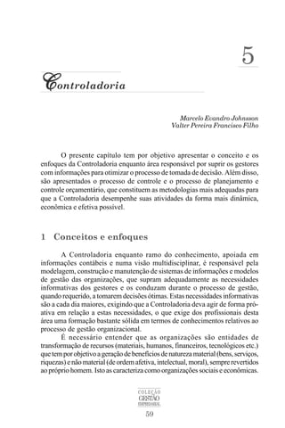 59
COLEÇÃO
GESTÃO
EMPRESARIAL
Marcelo Evandro Johnsson
C
C
C
C
Controladoria
Valter Pereira Francisco Filho
5
O presente capítulo tem por objetivo apresentar o conceito e os
enfoques da Controladoria enquanto área responsável por suprir os gestores
com informações para otimizar o processo de tomada de decisão. Além disso,
são apresentados o processo de controle e o processo de planejamento e
controle orçamentário, que constituem as metodologias mais adequadas para
que a Controladoria desempenhe suas atividades da forma mais dinâmica,
econômica e efetiva possível.
1 Conceitos e enfoques
A Controladoria enquanto ramo do conhecimento, apoiada em
informações contábeis e numa visão multidisciplinar, é responsável pela
modelagem, construção e manutenção de sistemas de informações e modelos
de gestão das organizações, que supram adequadamente as necessidades
informativas dos gestores e os conduzam durante o processo de gestão,
quando requerido, a tomarem decisões ótimas. Estas necessidades informativas
são a cada dia maiores, exigindo que a Controladoria deva agir de forma pró-
ativa em relação a estas necessidades, o que exige dos profissionais desta
área uma formação bastante sólida em termos de conhecimentos relativos ao
processo de gestão organizacional.
É necessário entender que as organizações são entidades de
transformação de recursos (materiais, humanos, financeiros, tecnológicos etc.)
quetemporobjetivoageraçãodebenefíciosdenaturezamaterial(bens,serviços,
riquezas) e não material (de ordem afetiva, intelectual, moral), sempre revertidos
ao próprio homem. Isto as caracteriza como organizações sociais e econômicas.
 