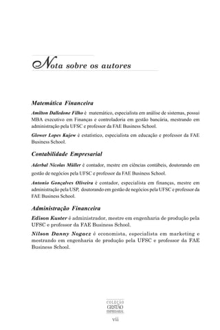 vii
COLEÇÃO
GESTÃO
EMPRESARIAL
N
N
N
N
Nota sobre os autores
Matemática Financeira
Amilton Dalledone Filho é matemático, especialista em análise de sistemas, possui
MBA executivo em Finanças e controladoria em gestão bancária, mestrando em
administração pela UFSC e professor da FAE Business School.
Glower Lopes Kujew é estatístico, especialista em educação e professor da FAE
Business School.
Contabilidade Empresarial
Aderbal Nicolas Müller é contador, mestre em ciências contábeis, doutorando em
gestão de negócios pela UFSC e professor da FAE Business School.
Antonio Gonçalves Oliveira é contador, especialista em finanças, mestre em
administração pela USP, doutorando em gestão de negócios pela UFSC e professor da
FAE Business School.
Administração Financeira
Edison Kuster é administrador, mestre em engenharia de produção pela
UFSC e professor da FAE Business School.
Nilson Danny Nogacz é economista, especialista em marketing e
mestrando em engenharia de produção pela UFSC e professor da FAE
Business School.
 
