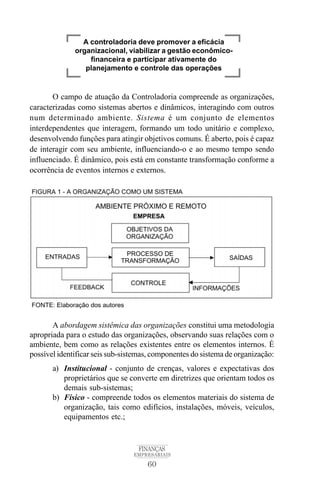 60
FINANÇAS
EMPRESARIAIS
O campo de atuação da Controladoria compreende as organizações,
caracterizadas como sistemas abertos e dinâmicos, interagindo com outros
num determinado ambiente. Sistema é um conjunto de elementos
interdependentes que interagem, formando um todo unitário e complexo,
desenvolvendo funções para atingir objetivos comuns. É aberto, pois é capaz
de interagir com seu ambiente, influenciando-o e ao mesmo tempo sendo
influenciado. É dinâmico, pois está em constante transformação conforme a
ocorrência de eventos internos e externos.
A abordagem sistêmica das organizações constitui uma metodologia
apropriada para o estudo das organizações, observando suas relações com o
ambiente, bem como as relações existentes entre os elementos internos. É
possível identificar seis sub-sistemas, componentes do sistema de organização:
a) Institucional - conjunto de crenças, valores e expectativas dos
proprietários que se converte em diretrizes que orientam todos os
demais sub-sistemas;
b) Físico - compreende todos os elementos materiais do sistema de
organização, tais como edifícios, instalações, móveis, veículos,
equipamentos etc.;
A controladoria deve promover a eficácia
organizacional, viabilizar a gestão econômico-
financeira e participar ativamente do
planejamento e controle das operações
 