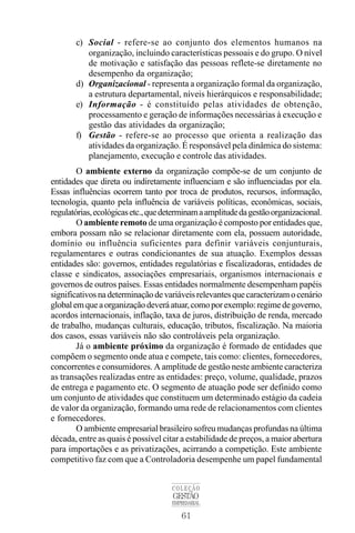 61
COLEÇÃO
GESTÃO
EMPRESARIAL
c) Social - refere-se ao conjunto dos elementos humanos na
organização, incluindo características pessoais e do grupo. O nível
de motivação e satisfação das pessoas reflete-se diretamente no
desempenho da organização;
d) Organizacional - representa a organização formal da organização,
a estrutura departamental, níveis hierárquicos e responsabilidade;
e) Informação - é constituído pelas atividades de obtenção,
processamento e geração de informações necessárias à execução e
gestão das atividades da organização;
f) Gestão - refere-se ao processo que orienta a realização das
atividades da organização. É responsável pela dinâmica do sistema:
planejamento, execução e controle das atividades.
O ambiente externo da organização compõe-se de um conjunto de
entidades que direta ou indiretamente influenciam e são influenciadas por ela.
Essas influências ocorrem tanto por troca de produtos, recursos, informação,
tecnologia, quanto pela influência de variáveis políticas, econômicas, sociais,
regulatórias,ecológicasetc.,quedeterminamaamplitudedagestãoorganizacional.
O ambiente remoto de uma organização é composto por entidades que,
embora possam não se relacionar diretamente com ela, possuem autoridade,
domínio ou influência suficientes para definir variáveis conjunturais,
regulamentares e outras condicionantes de sua atuação. Exemplos dessas
entidades são: governos, entidades regulatórias e fiscalizadoras, entidades de
classe e sindicatos, associações empresariais, organismos internacionais e
governos de outros países. Essas entidades normalmente desempenham papéis
significativosnadeterminaçãodevariáveisrelevantesquecaracterizamocenário
globalemqueaorganizaçãodeveráatuar,comoporexemplo:regimedegoverno,
acordos internacionais, inflação, taxa de juros, distribuição de renda, mercado
de trabalho, mudanças culturais, educação, tributos, fiscalização. Na maioria
dos casos, essas variáveis não são controláveis pela organização.
Já o ambiente próximo da organização é formado de entidades que
compõem o segmento onde atua e compete, tais como: clientes, fornecedores,
concorrentes e consumidores. A amplitude de gestão neste ambiente caracteriza
as transações realizadas entre as entidades: preço, volume, qualidade, prazos
de entrega e pagamento etc. O segmento de atuação pode ser definido como
um conjunto de atividades que constituem um determinado estágio da cadeia
de valor da organização, formando uma rede de relacionamentos com clientes
e fornecedores.
O ambiente empresarial brasileiro sofreu mudanças profundas na última
década, entre as quais é possível citar a estabilidade de preços, a maior abertura
para importações e as privatizações, acirrando a competição. Este ambiente
competitivo faz com que a Controladoria desempenhe um papel fundamental
 