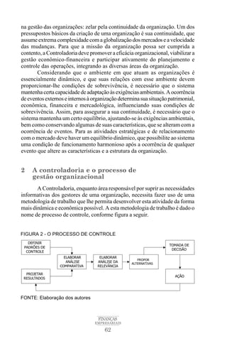 62
FINANÇAS
EMPRESARIAIS
na gestão das organizações: zelar pela continuidade da organização. Um dos
pressupostos básicos da criação de uma organização é sua continuidade, que
assume extrema complexidade com a globalização dos mercados e a velocidade
das mudanças. Para que a missão da organização possa ser cumprida a
contento, a Controladoria deve promover a eficácia organizacional, viabilizar a
gestão econômico-financeira e participar ativamente do planejamento e
controle das operações, integrando as diversas áreas da organização.
Considerando que o ambiente em que atuam as organizações é
essencialmente dinâmico, e que suas relações com esse ambiente devem
proporcionar-lhe condições de sobrevivência, é necessário que o sistema
mantenha certa capacidade de adaptação às exigências ambientais. A ocorrência
de eventos externos e internos à organização determina sua situação patrimonial,
econômica, financeira e mercadológica, influenciando suas condições de
sobrevivência. Assim, para assegurar a sua continuidade, é necessário que o
sistema mantenha um certo equilíbrio, ajustando-se às exigências ambientais,
bem como conservando algumas de suas características, que se alteram com a
ocorrência de eventos. Para as atividades estratégicas e de relacionamento
com o mercado deve haver um equilíbrio dinâmico, que possibilite ao sistema
uma condição de funcionamento harmonioso após a ocorrência de qualquer
evento que altere as características e a estrutura da organização.
2 A controladoria e o processo de
gestão organizacional
A Controladoria, enquanto área responsável por suprir as necessidades
informativas dos gestores de uma organização, necessita fazer uso de uma
metodologia de trabalho que lhe permita desenvolver esta atividade da forma
mais dinâmica e econômica possível. A esta metodologia de trabalho é dado o
nome de processo de controle, conforme figura a seguir.
 