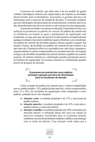 63
COLEÇÃO
GESTÃO
EMPRESARIAL
O processo de controle, que nada mais é do um modelo de gestão
voltado à abordagem sistêmica das organizações, diz respeito às atividades
desenvolvidas pela Controladoria, necessárias à geração pró-ativa de
informações para o processo de tomada de decisões. É necessário enfatizar
que tais informações são decorrentes do monitoramento e controle, prévio ou
não, da performance dos diversos setores e sub-sistemas de uma organização.
A primeira atividade a ser desenvolvida pela Controladoria refere-se à
definição de parâmetros ou padrões de controle. Os padrões de controle são
as referências em relação às quais a performance da organização será
comparada, ou seja, para que seja possível avaliar positiva ou negativamente
qualquer resultado é necessário estabelecer qual a referência a ser considerada.
Os padrões de controle são divididos quanto à forma e quanto à origem. Em
relação à forma, são divididos em padrões de controle do tipo unitário e do
tipo intervalo. O primeiro refere-se a um padrão com valor único, enquanto o
segundo admite os valores compreendidos em um dado intervalo. Em relação
à origem, são divididos em padrões de controle internos e padrões de controle
externos. Os internos referem-se a informações geradas unicamente através
do histórico da organização. Os externos referem-se a informações geradas
através de pesquisa de mercado.
Como exemplo de padrões de controle para a variável rentabilidade
tem-se: padrão unitário: 15%; padrão do tipo intervalo: valores compreendidos
entre 12 e 18%. Os resultados da organização serão comparados a estes
padrões, podendo haver três situações:
a) situação verde: o resultado projetado é de 17% e está acima do
padrão unitário;
b) situação amarela: o resultado projetado é de 14% e está entre o
padrão unitário e o intervalo inferior;
c) situação vermelha: o resultado projetado é de 10% e está abaixo do
intervalo inferior. A utilização destas três cores em relação às
possíveis situações encontradas para os resultados permite
estabelecer, de uma forma bastante simplista e didática, uma analogia
com os sinais de trânsito. Uma situação verde indica que a
O processo de controle tem como objetivo
principal a geração pró-ativa de informações
para os tomadores de decisão
 