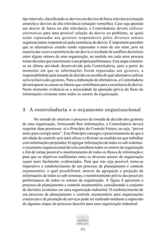 65
COLEÇÃO
GESTÃO
EMPRESARIAL
tipo intervalo, classificando os desvios em desvios de baixa relevância (situação
amarela) e desvios de alta relevância (situação vermelha). Caso seja apurado
um desvio de baixa ou alta relevância, a Controladoria deverá elaborar
alternativas para uma possível solução do desvio ou problema, as quais
serão repassadas aos gestores responsáveis pelos diversos setores
organizacionais responsáveis pela ocorrência do desvio. É importante perceber
que as alternativas estarão sendo repassadas a mais de um setor, pois na
maioria das vezes a ocorrência de um desvio é resultado de conflitos decisórios
entre alguns setores de uma organização, na medida em cada setor procura
tomar decisões que maximizem a sua própria performance. Esta etapa constitui-
se na última atividade desenvolvida pela Controladoria, pois a partir do
momento em que as informações forem repassadas aos gestores, a
responsabilidade pela tomada de decisão ou escolha de qual alternativa utilizar
será exclusiva dos gestores. Para a elaboração de alternativas, a Controladoria
deverá apurar as causas ou fatores que contribuem para a ocorrência do desvio.
Neste momento evidencia-se a necessidade da apuração prévia do fluxo de
informações existente entre todos os setores da organização.
3 A controladoria e o orçamento organizacional
No sentido de otimizar o processo de tomada de decisão dos gestores
de uma organização, fornecendo-lhes informações, a Controladoria deverá
respeitar duas premissas: a) o Princípio do Controle Futuro, ou seja, “prever
antes para corrigir antes”. Este Princípio consagra o posicionamento de que a
atividade de controle será mais eficaz e eficiente na medida em que trabalhar
com informações projetadas; b) agregar informações de todos os sub-sistemas:
o orçamento organizacional deverá considerar todos os setores da organização
a fim de tornar possível o monitoramento de todos os fluxos de informação e
para que os objetivos conflitantes entre os diversos setores da organização
sejam mais facilmente evidenciados. Para que isto seja possível, torna-se
imperativo o estabelecimento de um processo de planejamento e controle
orçamentário, o qual possibilitará, através da agregação e projeção de
informações de todos os sub-sistemas, o monitoramento prévio das possíveis
performances de todos os setores da organização. A figura 4 apresenta o
processo de planejamento e controle orçamentário, considerando o conjunto
de decisões existentes em uma organização industrial. O estabelecimento de
um processo de planejamento e controle orçamentário para organizações
comerciais e de prestação de serviços pode ser realizado mediante a supressão
de algumas etapas do processo descrito para uma organização industrial.
 