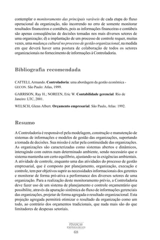 68
FINANÇAS
EMPRESARIAIS
contemplar o monitoramento das principais varáveis de cada etapa do fluxo
operacional da organização, não incorrendo no erro de somente monitorar
resultados financeiros e contábeis, pois as informações financeiras e contábeis
são apenas conseqüências de decisões tomadas nos mais diversos setores de
uma organização; d) a implantação de um processo de controle requer, muitas
vezes, uma mudança cultural no processo de gestão organizacional, na medida
em que deverá haver uma postura de colaboração de todos os setores
organizacionais no fornecimento de informações à Controladoria.
Bibliografia recomendada
CATTELI, Armando. Controladoria: uma abordagem da gestão econômica -
GECON. São Paulo: Atlas, 1999.
GARRISON, Ray H.; NOREEN, Eric W. Contabilidade gerencial. Rio de
Janeiro: LTC, 2001.
WELSCH, Glenn Albert. Orçamento empresarial. São Paulo, Atlas: 1992.
Resumo
A Controladoria é responsável pela modelagem, construção e manutenção de
sistemas de informações e modelos de gestão das organizações, suportando
a tomada de decisões. Sua missão é zelar pela continuidade das organizações.
As organizações são caracterizadas como sistemas abertos e dinâmicos,
interagindo com outros num determinado ambiente, sendo necessário que o
sistema mantenha um certo equilíbrio, ajustando-se às exigências ambientais.
A atividade de controle, enquanto uma das atividades do processo de gestão
empresarial, que é composto por planejamento, organização, execução e
controle, tem por objetivos suprir as necessidades informacionais dos gerentes
e monitorar de forma pró-ativa a performance dos diversos setores de uma
organização. Para a realização deste monitoramento prévio, a Controladoria
deve fazer uso de um sistema de planejamento e controle orçamentário que
possibilite, através da apuração sistêmica do fluxo de informações gerenciais
das organizações, projetar de forma agregada o resultado organizacional. Esta
projeção agregada permitirá otimizar o resultado da organização como um
todo, ao contrário dos orçamentos tradicionais, que nada mais são do que
limitadores de despesas setoriais.
 