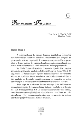 69
COLEÇÃO
GESTÃO
EMPRESARIAL
Vera Lucia L. Oliveira Calil
P
P
P
P
Planejamento T
T
T
T
Tributário
Henrique Gaede
6
Introdução
A responsabilidade das pessoas físicas na qualidade de sócios e/ou
administradores de sociedades comerciais tem sido motivo de atenção e de
preocupação na seara empresarial. É evidente a crescente tendência que se
observa de agravamento da responsabilização dos sócios, especialmente sob
a ótica do descumprimento de forma involuntária de obrigação tributária.
No Direito Comercial Brasileiro existem sete espécies de sociedades
comerciais, sendo quatro reguladas pelo Código Comercial (Lei n.º 556, de 25
de junho de 1859): sociedade de capital e indústria, sociedade em comandita
simples, sociedade em conta de participação e sociedade em nome coletivo; e
três reguladas por legislação especial: sociedade em comandita por ações,
sociedade por quotas de responsabilidade limitada e sociedade anônima.
Neste artigo nos ocuparemos de tratar o tema proposto no âmbito das
sociedades por quotas de responsabilidade limitada – reguladas pelo Decreto
n.º 3.708, de 10 de janeiro de 1919 –, e das sociedades anônimas, estas últimas,
especificamente as de capital fechado – reguladas pela Lei n.º 6.404, de 15 de
dezembro de 1976 –, e posteriores alterações, uma vez que estes são os tipos
societários que predominam no mercado brasileiro.
 