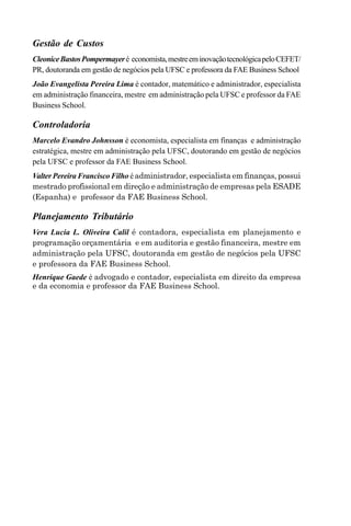 Gestão de Custos
CleoniceBastosPompermayeré economista,mestreeminovaçãotecnológicapeloCEFET/
PR, doutoranda em gestão de negócios pela UFSC e professora da FAE Business School
João Evangelista Pereira Lima é contador, matemático e administrador, especialista
em administração financeira, mestre em administração pela UFSC e professor da FAE
Business School.
Controladoria
Marcelo Evandro Johnsson é economista, especialista em finanças e administração
estratégica, mestre em administração pela UFSC, doutorando em gestão de negócios
pela UFSC e professor da FAE Business School.
Valter Pereira Francisco Filho é administrador, especialista em finanças, possui
mestrado profissional em direção e administração de empresas pela ESADE
(Espanha) e professor da FAE Business School.
Planejamento Tributário
Vera Lucia L. Oliveira Calil é contadora, especialista em planejamento e
programação orçamentária e em auditoria e gestão financeira, mestre em
administração pela UFSC, doutoranda em gestão de negócios pela UFSC
e professora da FAE Business School.
Henrique Gaede é advogado e contador, especialista em direito da empresa
e da economia e professor da FAE Business School.
 