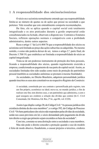 70
FINANÇAS
EMPRESARIAIS
1 A responsabilidade dos sócios/acionistas
O sócio ou o acionista normalmente entende que sua responsabilidade
limita-se ao número de quotas ou de ações que possui na sociedade a que
pertence. Vale ressaltar que este entendimento comporta recomendações.
De fato, ele se aplica quando o capital social está totalmente
integralizado e os atos praticados durante a gestão empresarial estão
consubstanciados na licitude, observam o disposto nos Contratos e Estatutos
Sociais, refletem operações normais e compatíveis com a probidade
administrativa, dentre outros aspectos.
Reza o artigo 1.º da Lei 6.404/76 que a responsabilidade dos sócios ou
acionistas será limitada ao preço das ações subscritas ou adquiridas. No mesmo
sentido, e como não poderia deixar de ser, temos o artigo 2.º, parte final, do
Decreto 3.708/19, que estabelece ser limitada a responsabilidade do sócio ao
capital integralizado.
Trata-se de um poderoso instrumento de proteção dos bens pessoais,
ficando a responsabilidade dos sócios, quando regularmente exercida a
empresa, condicionada ao pagamento de sua parte do capital social. Assim, as
sociedades limitadas têm sido usadas como meio de proteção do patrimônio
pessoal (também as sociedades anônimas se prestam à mesma finalidade).
As sociedades, no Direito Brasileiro, adquirem personalidade jurídica
quando inscritos os seus atos constitutivos no respectivo Registro do Comércio:
A sociedade, constituída por seu contrato e personificada pelo registro, tem
um fim próprio, econômico ou ideal; move-se, no mundo jurídico, a fim de
realizar este fim; tem direitos seus, e um patrimônio que administra, e com o
qual assegura aos credores a solução das dívidas que contrai (In C. Civil
Comentado, Ed. Histórica, Ed. Rio, 2º tir., ago/86, vol. I/228).
Assiméquedispõeoartigo20,doCódigoCivil:“Aspessoasjurídicastêm
existência distinta da dos seus membros”; e o artigo 592, do Código de Processo
Civil:“Osbensparticularesdossóciosnãorespondempelasdívidasdasociedade,
senão nos casos previstos em lei; o sócio demandado pelo pagamento da dívida
tem direito a exigir que primeiro sejam excutidos os bens da sociedade”.
Com isto, constata-se uma distinção entre a sociedade e seus membros.
Mas não pode o direito conceder a proteção quando o uso do modelo
é feito de modo abusivo, fraudulento, a causar prejuízo a terceiros, credores
 