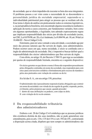 71
COLEÇÃO
GESTÃO
EMPRESARIAL
da sociedade, que se vêem impedidos de executar os bens dos seus integrantes.
O problema passou a ser visto como a necessidade de se desconsiderar a
personalidade jurídica da sociedade empresarial, superando-se a
individualidade patrimonial para atingir as pessoas que se ocultam sob ela.
Esse tema é objeto de análise em praticamente todos os sistemas legislativos,
e, na jurisprudência brasileira, tem encontrado alguma ressonância mediante a
aplicação da teoria a casos concretos, por fundamentos variados, bem como
em algumas oportunidades, o legislador, tem adotado expressamente regras
que implicam responsabilidade dos sócios por dívidas da sociedade (assim,
noCDC,Lei8.078/90,art.28,eLeiAntitruste,Lei8.884/94,art.18;art.50daLei
10.406/02 – Novo Código Civil).
Entretanto, para ter uma vontade e uma atividade, a sociedade age por
meio das pessoas naturais que lhe servem de órgão, seus administradores.
Podem ocorrer casos em que, numa sociedade, o sócio se confunda com o
órgão de administração da sociedade. Daí, é imperativo buscar definir qual a
responsabilidade dos sócios/ administradores que lhes servem de órgão.
Com efeito, no artigo 10, do Decreto 3.708/19, que rege as sociedades
por quotas de responsabilidade limitada, encontra-se o seguinte dispositivo:
Os sócios-gerentes ou que derem o nome à firma não respondem pessoalmente
pelas obrigações contraídas em nome da sociedade, mas respondem para com
esta e para com terceiros solidária e ilimitadamente pelo excesso de mandato e
pelos atos praticados com violação do contrato ou da lei.
Já a lei das S. A., em seu artigo 158, preceitua:
O administrador não é pessoalmente responsável pelas obrigações que contrair
em nome da sociedade e em virtude de ato regular de gestão; responde, porém,
civilmente, pelos prejuízos que causar, quando proceder:
I dentro de suas atribuições ou poderes, com culpa ou dolo;
II com violação da lei ou do estatuto.
2 Da responsabilidade tributária
dos administradores
Embora o art. 20 do Código Civil estabeleça que as pessoas jurídicas
têm existência distinta da dos seus membros, não se pode generalizar este
entendimento, pois os arts. 134 e 135 do CTN e o art. 592 do CPC, contrariando
a disposição acima citada, dispõem que nem sempre os administradores são
 