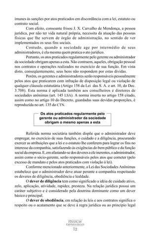 72
FINANÇAS
EMPRESARIAIS
imunes às sanções por atos praticados em discordância com a lei, estatuto ou
contrato social.
Com efeito, consoante frisou J. X. Carvalho de Mendonça, a pessoa
jurídica, por não ter vida natural própria, necessita da atuação das pessoas
físicas que lhe servem de órgão de administração, no sentido de ver
implementados os seus fins sociais.
Contudo, quando a sociedade age por intermédio de seus
administradores, é ela mesma quem pratica o ato jurídico.
Portanto, os atos praticados regularmente pelo gerente ou administrador
da sociedade obrigam apenas a esta. Não contraem, aqueles, obrigação pessoal
nos contratos e operações realizados no exercício de sua função. Em vista
disto, conseqüentemente, seus bens não respondem por estas dívidas.
Porém, os gerentes e administradores serão responsáveis pessoalmente
pelos atos que praticarem com infração de disposição legal ou violação de
qualquer cláusula estatutária (Artigo 158 da Lei das S. A. e art. 10, do Dec.
3.708). Esta norma é aplicada também aos conselheiros e diretores de
sociedades anônimas (art. 145 LSA). A norma inserta no artigo 158 citado,
assim como no artigo 10 do Decreto, guardadas suas devidas proporções, é
reproduzida no art. 135 do CTN.
Referida norma societária também dispõe que o administrador deve
empregar, no exercício de suas funções, o cuidado e a diligência, procurando
exercer as atribuições que a lei e o estatuto lhe conferem para lograr os fins no
interesse da companhia, satisfazendo às exigências do bem público e da função
socialdaempresa.E,emafastando-sedosdeveresaeleinerentes,oadministrador,
assim como o sócio-gerente, serão responsáveis pelos atos que cometer (pelo
excesso de mandato e pelos atos praticados com violação à lei).
Conforme mencionado anteriormente, a Lei das Sociedades Anônimas
estabelece que o administrador deve atuar perante a companhia respeitando
os deveres de diligência, obediência e lealdade.
O dever de diligência tem como significado a idéia de cuidado ativo,
zelo, aplicação, atividade, rapidez, presteza. Na relação jurídica possui um
caráter subjetivo e é considerado pela doutrina dominante como um dever
básico e principal.
O dever de obediência, em relação às leis e aos contratos significa o
respeito ou o acatamento que se deve à regra jurídica ou ao princípio legal
Os atos praticados regularmente pelo
gerente ou administrador da sociedade
obrigam o mesmo apenas a esta
 