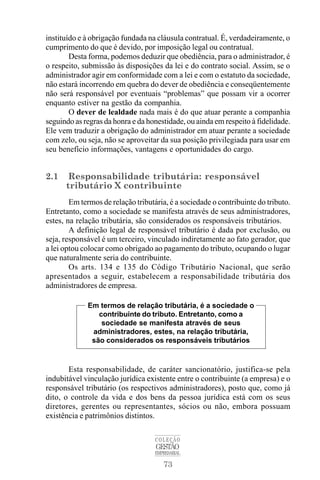 73
COLEÇÃO
GESTÃO
EMPRESARIAL
instituído e à obrigação fundada na cláusula contratual. É, verdadeiramente, o
cumprimento do que é devido, por imposição legal ou contratual.
Desta forma, podemos deduzir que obediência, para o administrador, é
o respeito, submissão às disposições da lei e do contrato social. Assim, se o
administrador agir em conformidade com a lei e com o estatuto da sociedade,
não estará incorrendo em quebra do dever de obediência e conseqüentemente
não será responsável por eventuais “problemas” que possam vir a ocorrer
enquanto estiver na gestão da companhia.
O dever de lealdade nada mais é do que atuar perante a companhia
seguindo as regras da honra e da honestidade, ou ainda em respeito à fidelidade.
Ele vem traduzir a obrigação do administrador em atuar perante a sociedade
com zelo, ou seja, não se aproveitar da sua posição privilegiada para usar em
seu benefício informações, vantagens e oportunidades do cargo.
2.1 Responsabilidade tributária: responsável
tributário X contribuinte
Em termos de relação tributária, é a sociedade o contribuinte do tributo.
Entretanto, como a sociedade se manifesta através de seus administradores,
estes, na relação tributária, são considerados os responsáveis tributários.
A definição legal de responsável tributário é dada por exclusão, ou
seja, responsável é um terceiro, vinculado indiretamente ao fato gerador, que
a lei optou colocar como obrigado ao pagamento do tributo, ocupando o lugar
que naturalmente seria do contribuinte.
Os arts. 134 e 135 do Código Tributário Nacional, que serão
apresentados a seguir, estabelecem a responsabilidade tributária dos
administradores de empresa.
Esta responsabilidade, de caráter sancionatório, justifica-se pela
indubitável vinculação jurídica existente entre o contribuinte (a empresa) e o
responsável tributário (os respectivos administradores), posto que, como já
dito, o controle da vida e dos bens da pessoa jurídica está com os seus
diretores, gerentes ou representantes, sócios ou não, embora possuam
existência e patrimônios distintos.
Em termos de relação tributária, é a sociedade o
contribuinte do tributo. Entretanto, como a
sociedade se manifesta através de seus
administradores, estes, na relação tributária,
são considerados os responsáveis tributários
 