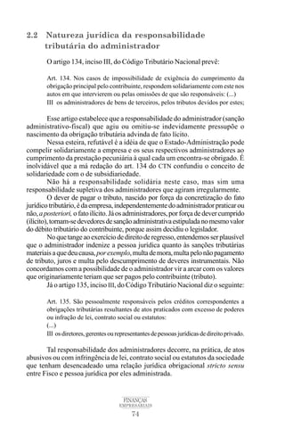 74
FINANÇAS
EMPRESARIAIS
2.2 Natureza jurídica da responsabilidade
tributária do administrador
O artigo 134, inciso III, do Código Tributário Nacional prevê:
Art. 134. Nos casos de impossibilidade de exigência do cumprimento da
obrigação principal pelo contribuinte, respondem solidariamente com este nos
autos em que intervierem ou pelas omissões de que são responsáveis: (...)
III os administradores de bens de terceiros, pelos tributos devidos por estes;
Esse artigo estabelece que a responsabilidade do administrador (sanção
administrativo-fiscal) que agiu ou omitiu-se indevidamente pressupõe o
nascimento da obrigação tributária advinda de fato lícito.
Nessa esteira, refutável é a idéia de que o Estado-Administração pode
compelir solidariamente a empresa e os seus respectivos administradores ao
cumprimento da prestação pecuniária à qual cada um encontra-se obrigado. É
inolvidável que a má redação do art. 134 do CTN confundiu o conceito de
solidariedade com o de subsidiariedade.
Não há a responsabilidade solidária neste caso, mas sim uma
responsabilidade supletiva dos administradores que agiram irregularmente.
O dever de pagar o tributo, nascido por força da concretização do fato
jurídicotributário,édaempresa,independentementedoadministradorpraticarou
não,aposteriori, ofatoilícito.Jáosadministradores,porforçadedevercumprido
(ilícito),tornam-sedevedoresdesançãoadministrativaestipuladanomesmovalor
do débito tributário do contribuinte, porque assim decidiu o legislador.
Noquetangeaoexercíciodedireitoderegresso,entendemosserplausível
que o administrador indenize a pessoa jurídica quanto às sanções tributárias
materiaisaquedeucausa,porexemplo,multademora,multapelonãopagamento
de tributo, juros e multa pelo descumprimento de deveres instrumentais. Não
concordamos com a possibilidade de o administrador vir a arcar com os valores
que originariamente teriam que ser pagos pelo contribuinte (tributo).
Já o artigo 135, inciso III, do Código Tributário Nacional diz o seguinte:
Art. 135. São pessoalmente responsáveis pelos créditos correspondentes a
obrigações tributárias resultantes de atos praticados com excesso de poderes
ou infração de lei, contrato social ou estatutos:
(...)
III osdiretores,gerentesourepresentantesdepessoasjurídicasdedireitoprivado.
Tal responsabilidade dos administradores decorre, na prática, de atos
abusivos ou com infringência de lei, contrato social ou estatutos da sociedade
que tenham desencadeado uma relação jurídica obrigacional stricto sensu
entre Fisco e pessoa jurídica por eles administrada.
 