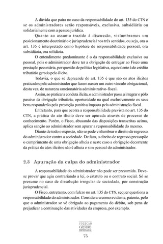 75
COLEÇÃO
GESTÃO
EMPRESARIAL
A dúvida que paira no caso da responsabilidade do art. 135 do CTN é
se os administradores serão responsáveis, exclusiva, subsidiária ou
solidariamente com a pessoa jurídica.
Quanto ao assunto trazido à discussão, vislumbramos um
posicionamento doutrinário e jurisprudencial nos três sentidos, ou seja, ora o
art. 135 é interpretado como hipótese de responsabilidade pessoal, ora
subsidiária, ora solidária.
O entendimento predominante é o da responsabilidade exclusiva ou
pessoal, pois o administrador deve ter a obrigação de entregar ao Fisco uma
prestação pecuniária, por questão de política legislativa, equivalente à do crédito
tributário gerado pelo ilícito.
Todavia, o que se depreende do art. 135 é que são os atos ilícitos
praticados pelo administrador que fazem nascer um outro vínculo obrigacional,
desta vez, de natureza sancionatória administrativo-fiscal.
Assim,aopraticaracondutailícita,oadministradorpassaaintegraropólo
passivo da obrigação tributária, oportunidade na qual exclusivamente os seus
bens responderão pela prestação punitiva imposta pela administração fiscal.
Entretanto, para que ocorra a responsabilidade prevista no art. 135 do
CTN, a prática do ato ilícito deve ser apurada através de processo de
conhecimento. Porém, o Fisco, abusando das disposições transcritas acima,
aplica sanção ao administrador sem apurar a responsabilidade do mesmo.
Diante de todo o exposto, não se pode vislumbrar o direito de regresso
do administrador contra a sociedade. De fato, o direito de regresso pressupõe
o cumprimento de uma obrigação alheia e neste caso a obrigação decorrente
da prática de atos ilícitos não é alheia e sim pessoal do administrador.
2.3 Apuração da culpa do administrador
A responsabilidade do administrador não pode ser presumida. Deve-
se provar que agiu contrariando a lei, o estatuto ou o contrato social. Só se
presume no caso de dissolução irregular de sociedade, por construção
jurisprudencial.
O Fisco, entretanto, com fulcro no art. 135 do CTN, sequer questiona a
responsabilidade do administrador. Considera-a como evidente, patente, pelo
que o administrador se vê obrigado ao pagamento do débito, sob pena de
prejudicar a continuação das atividades da empresa, por exemplo.
 