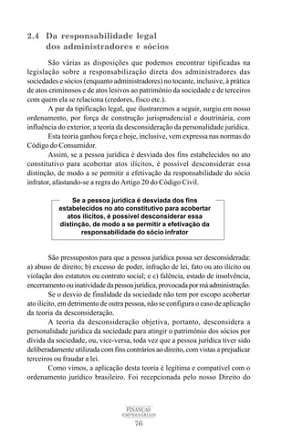 76
FINANÇAS
EMPRESARIAIS
2.4 Da responsabilidade legal
dos administradores e sócios
São várias as disposições que podemos encontrar tipificadas na
legislação sobre a responsabilização direta dos administradores das
sociedades e sócios (enquanto administradores) no tocante, inclusive, à prática
de atos criminosos e de atos lesivos ao patrimônio da sociedade e de terceiros
com quem ela se relaciona (credores, fisco etc.).
A par da tipificação legal, que ilustraremos a seguir, surgiu em nosso
ordenamento, por força de construção jurisprudencial e doutrinária, com
influência do exterior, a teoria da desconsideração da personalidade jurídica.
Esta teoria ganhou força e hoje, inclusive, vem expressa nas normas do
Código do Consumidor.
Assim, se a pessoa jurídica é desviada dos fins estabelecidos no ato
constitutivo para acobertar atos ilícitos, é possível desconsiderar essa
distinção, de modo a se permitir a efetivação da responsabilidade do sócio
infrator, afastando-se a regra do Artigo 20 do Código Civil.
São pressupostos para que a pessoa jurídica possa ser desconsiderada:
a) abuso de direito; b) excesso de poder, infração de lei, fato ou ato ilícito ou
violação dos estatutos ou contrato social; e c) falência, estado de insolvência,
encerramentoouinatividadedapessoajurídica,provocadapormáadministração.
Se o desvio de finalidade da sociedade não tem por escopo acobertar
ato ilícito, em detrimento de outra pessoa, não se configura o caso de aplicação
da teoria da desconsideração.
A teoria da desconsideração objetiva, portanto, desconsidera a
personalidade jurídica da sociedade para atingir o patrimônio dos sócios por
dívida da sociedade, ou, vice-versa, toda vez que a pessoa jurídica tiver sido
deliberadamente utilizada com fins contrários ao direito, com vistas a prejudicar
terceiros ou fraudar a lei.
Como vimos, a aplicação desta teoria é legítima e compatível com o
ordenamento jurídico brasileiro. Foi recepcionada pelo nosso Direito do
Se a pessoa jurídica é desviada dos fins
estabelecidos no ato constitutivo para acobertar
atos ilícitos, é possível desconsiderar essa
distinção, de modo a se permitir a efetivação da
responsabilidade do sócio infrator
 